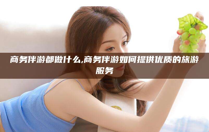 东营商务伴游都做什么,商务伴游如何提供优质的旅游服务