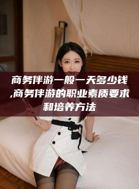 东营商务伴游一般一天多少钱,商务伴游的职业素质要求和培养方法