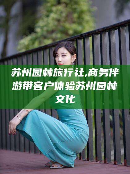 东营苏州园林旅行社,商务伴游带客户体验苏州园林文化