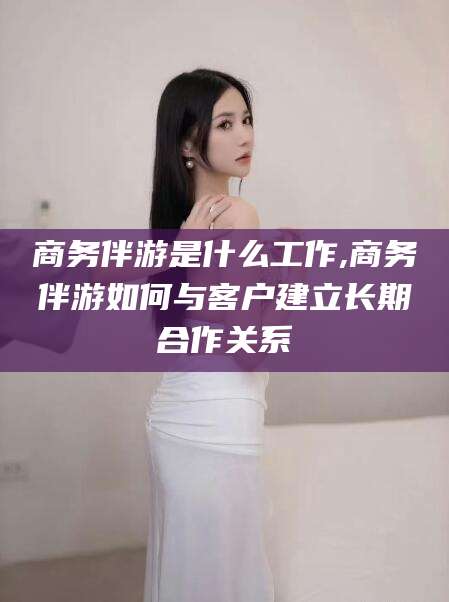 东营商务伴游是什么工作,商务伴游如何与客户建立长期合作关系
