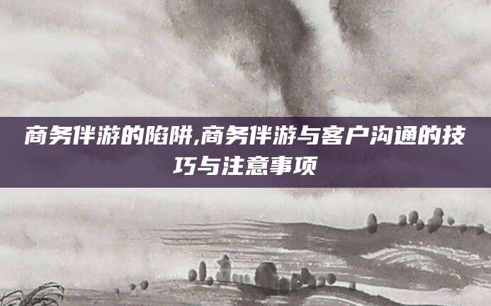 东营商务伴游的陷阱,商务伴游与客户沟通的技巧与注意事项