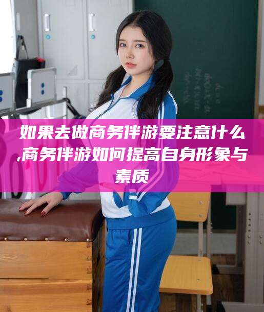 东营如果去做商务伴游要注意什么,商务伴游如何提高自身形象与素质