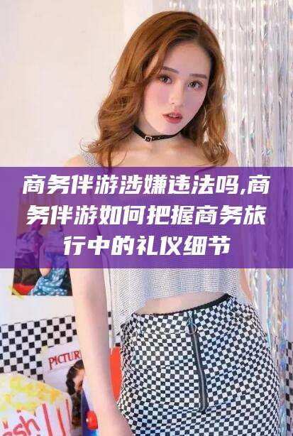 东营商务伴游涉嫌违法吗,商务伴游如何把握商务旅行中的礼仪细节