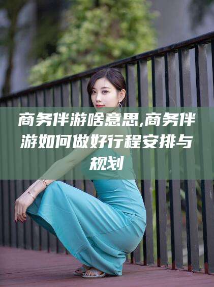东营商务伴游啥意思,商务伴游如何做好行程安排与规划