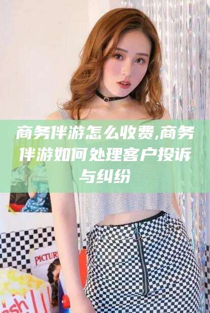 东营商务伴游怎么收费,商务伴游如何处理客户投诉与纠纷