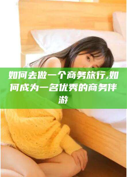 东营如何去做一个商务旅行,如何成为一名优秀的商务伴游