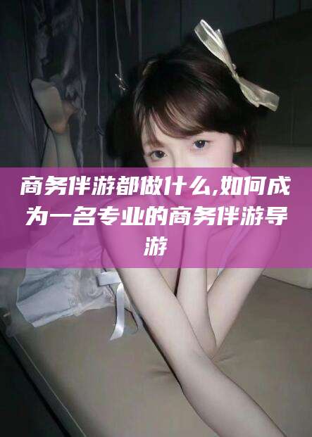 东营商务伴游都做什么,如何成为一名专业的商务伴游导游