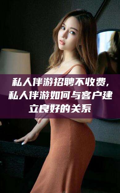 东营私人伴游招聘不收费,私人伴游如何与客户建立良好的关系