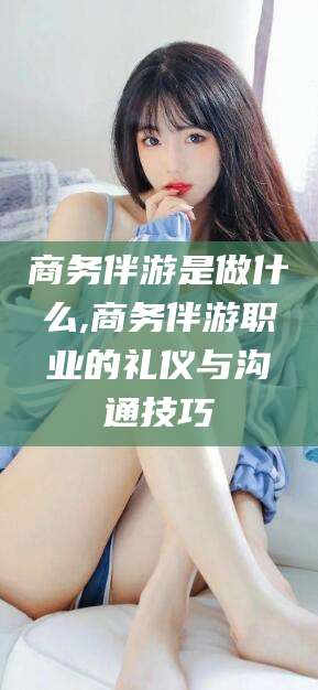 东营商务伴游是做什么,商务伴游职业的礼仪与沟通技巧