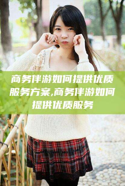 东营商务伴游如何提供优质服务方案,商务伴游如何提供优质服务