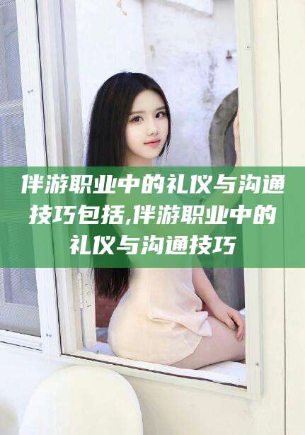 东营伴游职业中的礼仪与沟通技巧包括,伴游职业中的礼仪与沟通技巧