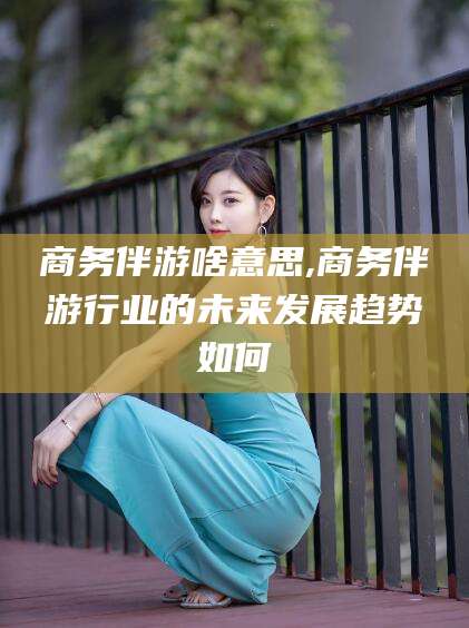 东营商务伴游啥意思,商务伴游行业的未来发展趋势如何