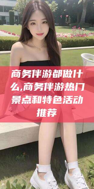 东营商务伴游都做什么,商务伴游热门景点和特色活动推荐