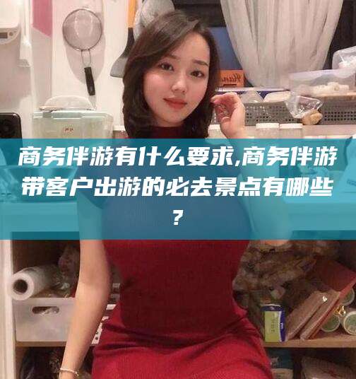 东营商务伴游有什么要求,商务伴游带客户出游的必去景点有哪些?