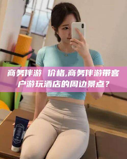 东营商务伴游 价格,商务伴游带客户游玩酒店的周边景点？