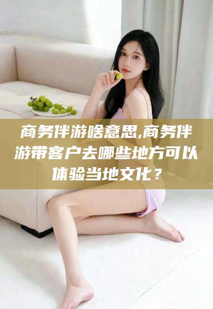 东营商务伴游啥意思,商务伴游带客户去哪些地方可以体验当地文化？