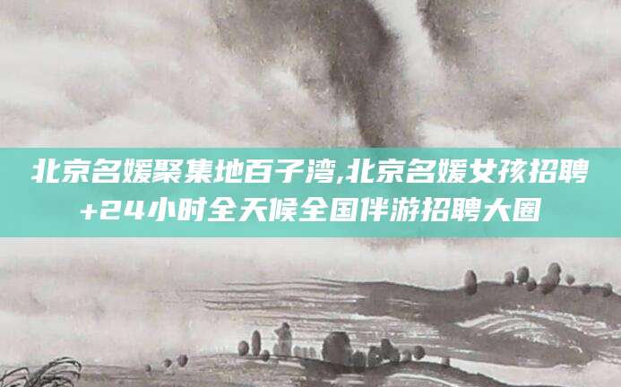东营北京名媛聚集地百子湾,北京名媛女孩招聘+24小时全天候全国伴游招聘大圈