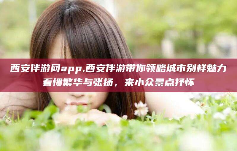 东营西安伴游网app,西安伴游带你领略城市别样魅力看惯繁华与张扬，来小众景点抒怀