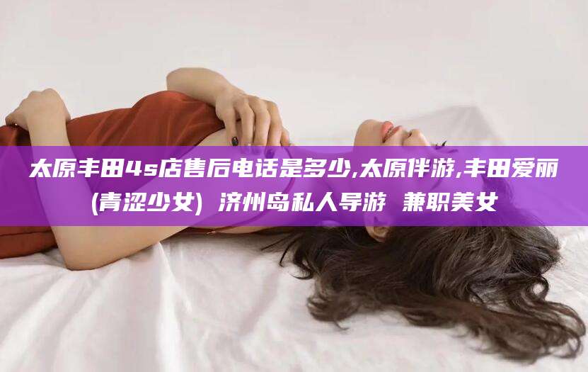 东营太原丰田4s店售后电话是多少,太原伴游,丰田爱丽(青涩少女) 济州岛私人导游 兼职美女