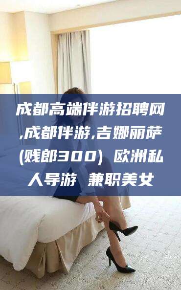 东营成都高端伴游招聘网,成都伴游,吉娜丽萨(贱郎300) 欧洲私人导游 兼职美女