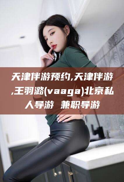 东营天津伴游预约,天津伴游,王羽潞(vaaga)北京私人导游 兼职导游