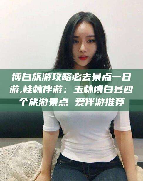 东营博白旅游攻略必去景点一日游,桂林伴游：玉林博白县四个旅游景点 爱伴游推荐