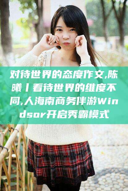 东营对待世界的态度作文,陈曦丨看待世界的维度不同,人海南商务伴游Windsor开启秀霸模式