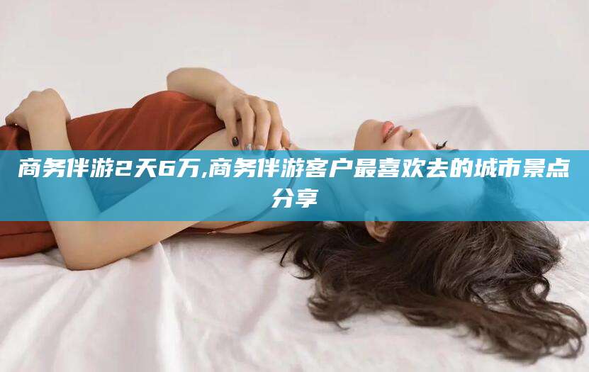 东营商务伴游2天6万,商务伴游客户最喜欢去的城市景点分享