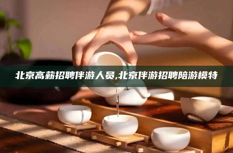 东营北京高薪招聘伴游人员,北京伴游招聘陪游模特