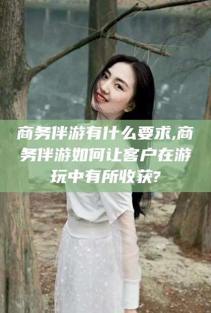 东营商务伴游有什么要求,商务伴游如何让客户在游玩中有所收获?
