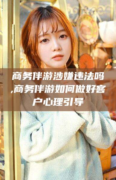 东营商务伴游涉嫌违法吗,商务伴游如何做好客户心理引导
