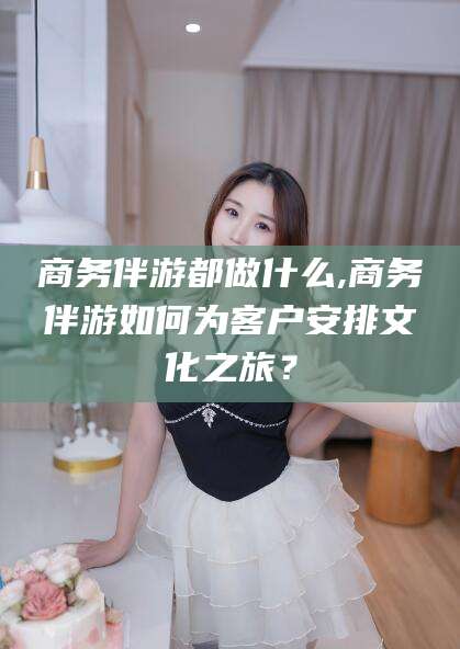 东营商务伴游都做什么,商务伴游如何为客户安排文化之旅？