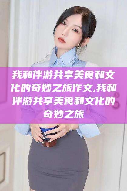 东营我和伴游共享美食和文化的奇妙之旅作文,我和伴游共享美食和文化的奇妙之旅