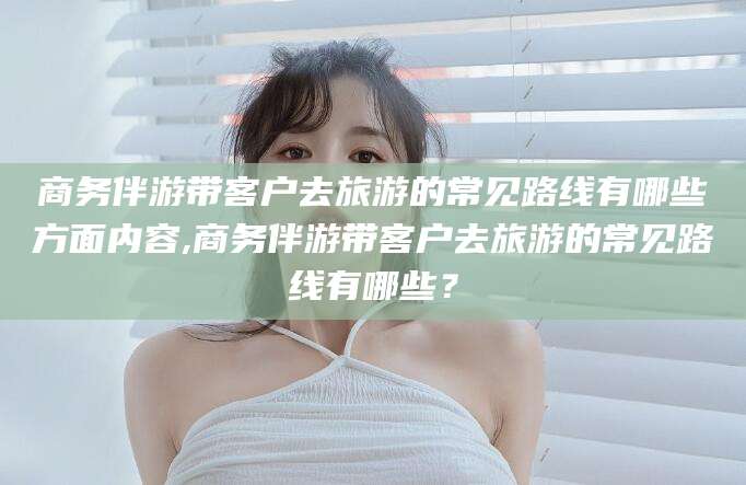东营商务伴游带客户去旅游的常见路线有哪些方面内容,商务伴游带客户去旅游的常见路线有哪些？