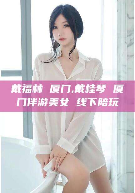 东营戴福林 厦门,戴桂琴 厦门伴游美女 线下陪玩