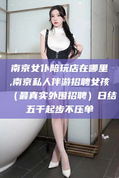 东营南京女仆陪玩店在哪里,南京私人伴游招聘女孩（最真实外围招聘）日结五千起步不压单