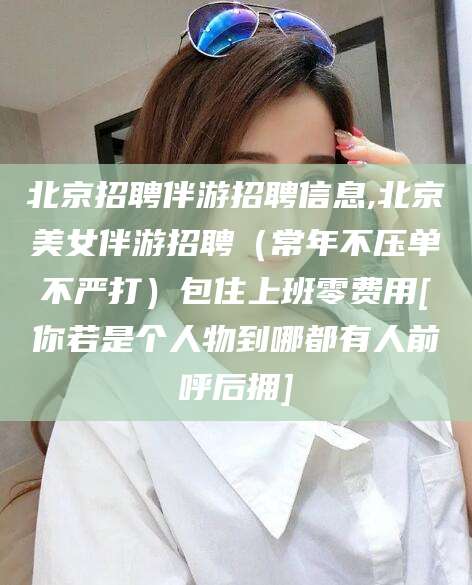 东营北京招聘伴游招聘信息,北京美女伴游招聘（常年不压单不严打）包住上班零费用[你若是个人物到哪都有人前呼后拥]