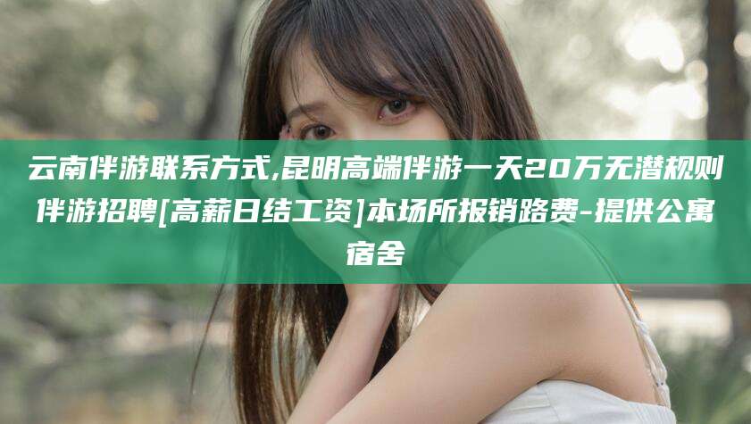 东营云南伴游联系方式,昆明高端伴游一天20万无潜规则伴游招聘[高薪日结工资]本场所报销路费-提供公寓宿舍