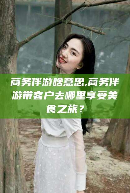 东营商务伴游啥意思,商务伴游带客户去哪里享受美食之旅？