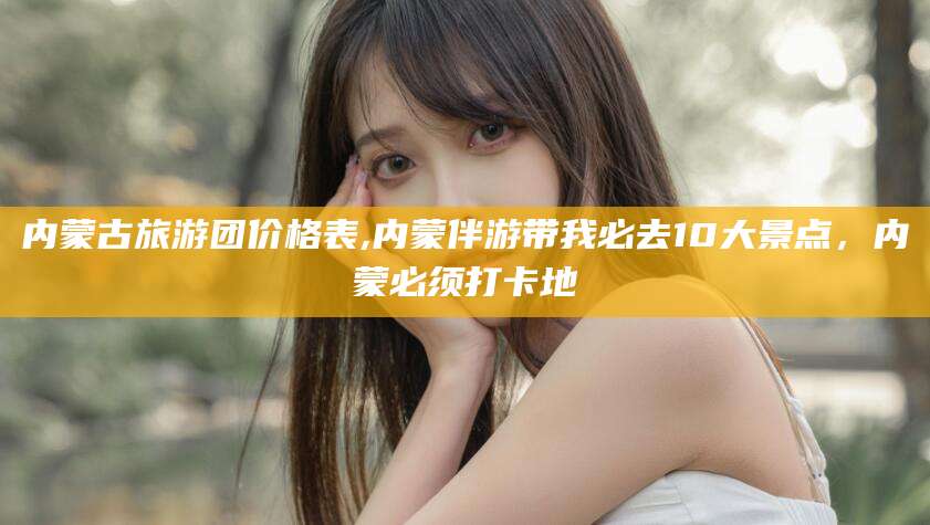 东营内蒙古旅游团价格表,内蒙伴游带我必去10大景点，内蒙必须打卡地