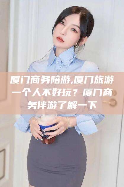 东营厦门商务陪游,厦门旅游一个人不好玩？厦门商务伴游了解一下