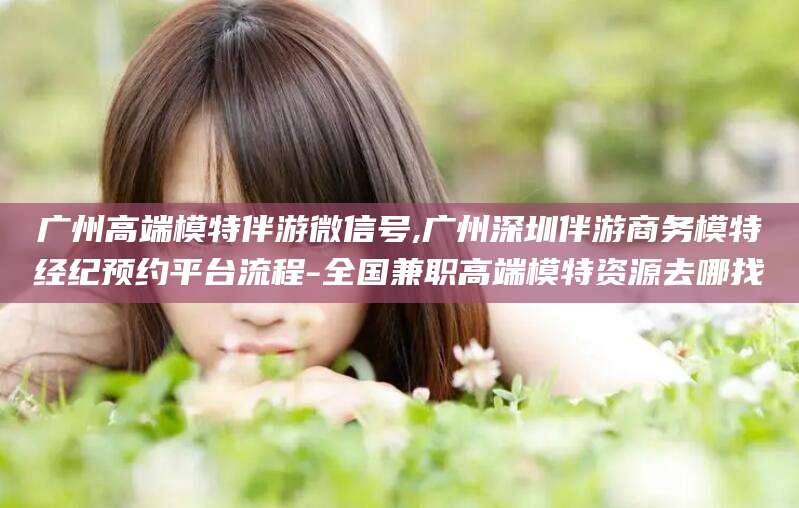 东营广州高端模特伴游微信号,广州深圳伴游商务模特经纪预约平台流程-全国兼职高端模特资源去哪找
