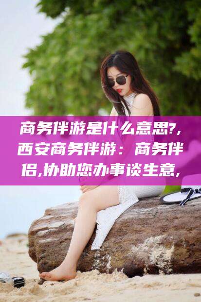 东营商务伴游是什么意思?,西安商务伴游：商务伴侣,协助您办事谈生意,