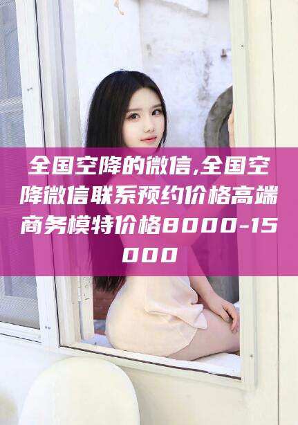 东营全国空降的微信,全国空降微信联系预约价格高端商务模特价格8000-15000