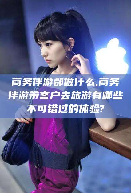 东营商务伴游都做什么,商务伴游带客户去旅游有哪些不可错过的体验?