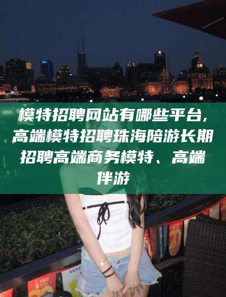 东营模特招聘网站有哪些平台,高端模特招聘珠海陪游长期招聘高端商务模特、高端伴游