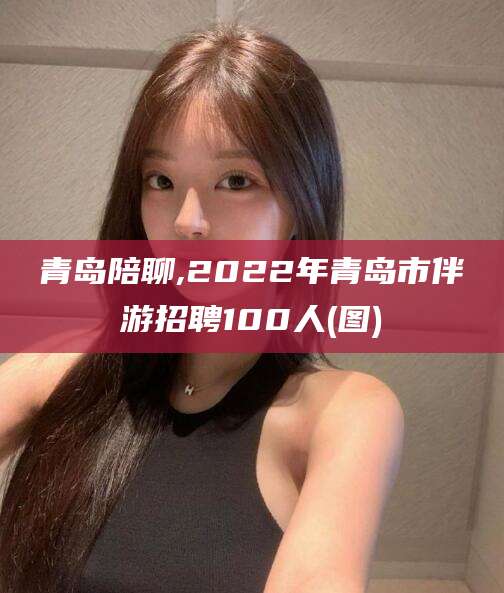 东营青岛陪聊,2022年青岛市伴游招聘100人(图)