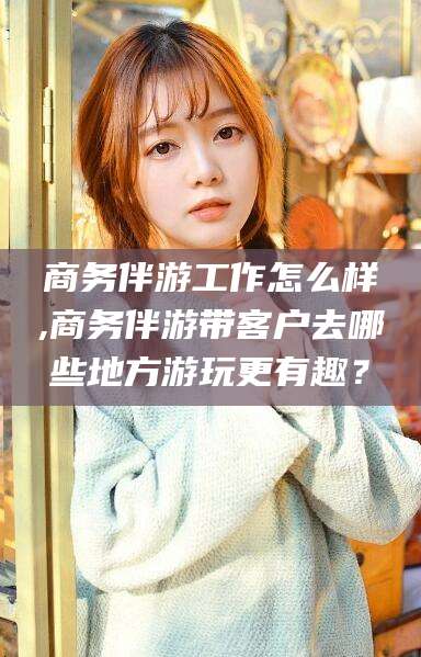 东营商务伴游工作怎么样,商务伴游带客户去哪些地方游玩更有趣？