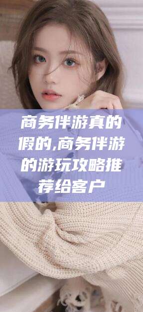 东营商务伴游真的假的,商务伴游的游玩攻略推荐给客户