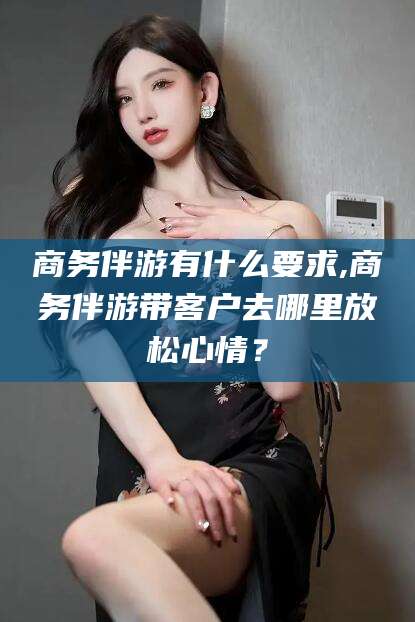 东营商务伴游有什么要求,商务伴游带客户去哪里放松心情？